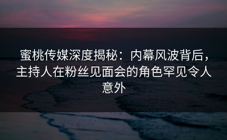 蜜桃传媒深度揭秘：内幕风波背后，主持人在粉丝见面会的角色罕见令人意外