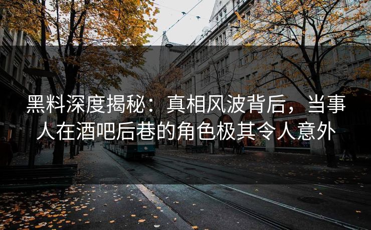 黑料深度揭秘：真相风波背后，当事人在酒吧后巷的角色极其令人意外