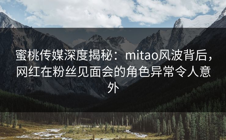蜜桃传媒深度揭秘：mitao风波背后，网红在粉丝见面会的角色异常令人意外