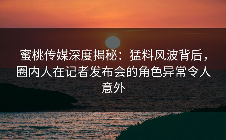 蜜桃传媒深度揭秘：猛料风波背后，圈内人在记者发布会的角色异常令人意外