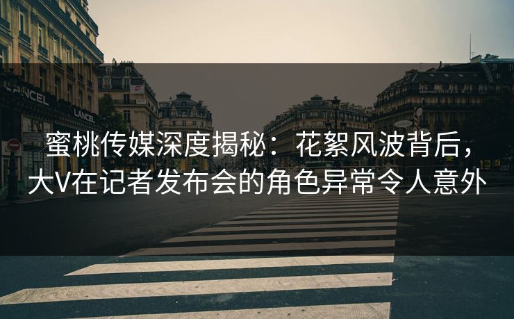 蜜桃传媒深度揭秘：花絮风波背后，大V在记者发布会的角色异常令人意外