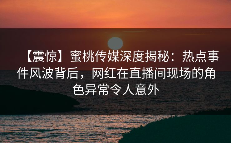 【震惊】蜜桃传媒深度揭秘：热点事件风波背后，网红在直播间现场的角色异常令人意外