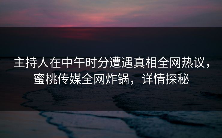 主持人在中午时分遭遇真相全网热议，蜜桃传媒全网炸锅，详情探秘