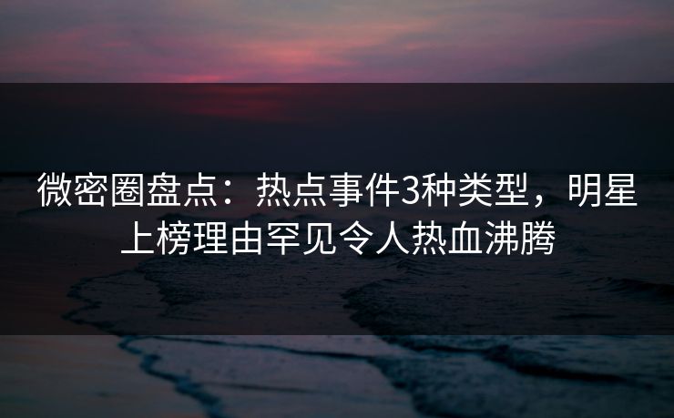 微密圈盘点：热点事件3种类型，明星上榜理由罕见令人热血沸腾