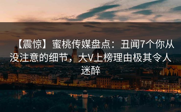 【震惊】蜜桃传媒盘点：丑闻7个你从没注意的细节，大V上榜理由极其令人迷醉